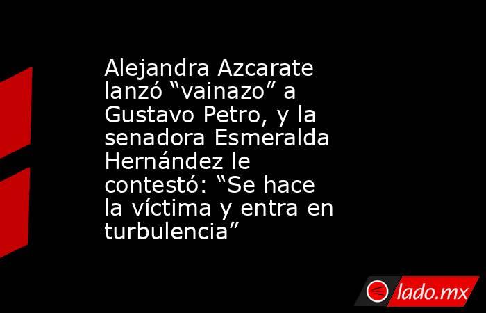 Alejandra Azcarate lanzó “vainazo” a Gustavo Petro, y la senadora Esmeralda Hernández le contestó: “Se hace la víctima y entra en turbulencia”. Noticias en tiempo real