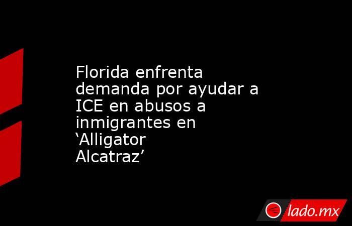 Florida enfrenta demanda por ayudar a ICE en abusos a inmigrantes en ‘Alligator Alcatraz’. Noticias en tiempo real