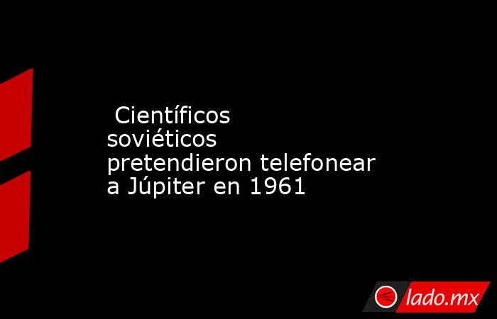  Científicos soviéticos pretendieron telefonear a Júpiter en 1961. Noticias en tiempo real