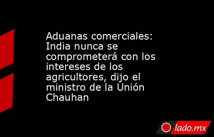 Aduanas comerciales: India nunca se comprometerá con los intereses de los agricultores, dijo el ministro de la Unión Chauhan. Noticias en tiempo real