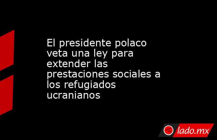 El presidente polaco veta una ley para extender las prestaciones sociales a los refugiados ucranianos. Noticias en tiempo real