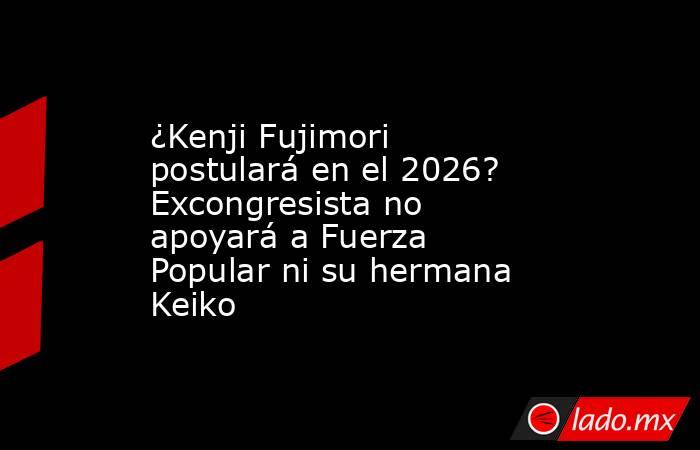 ¿Kenji Fujimori postulará en el 2026? Excongresista no apoyará a Fuerza Popular ni su hermana Keiko. Noticias en tiempo real