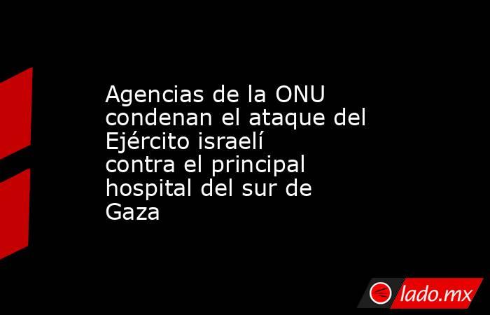Agencias de la ONU condenan el ataque del Ejército israelí contra el principal hospital del sur de Gaza. Noticias en tiempo real