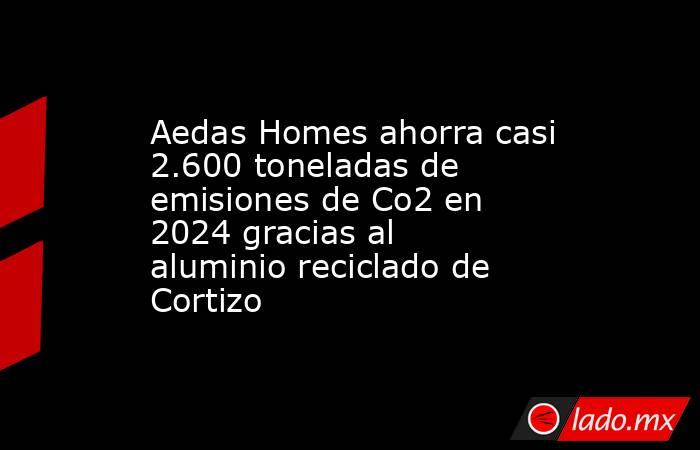 Aedas Homes ahorra casi 2.600 toneladas de emisiones de Co2 en 2024 gracias al aluminio reciclado de Cortizo. Noticias en tiempo real