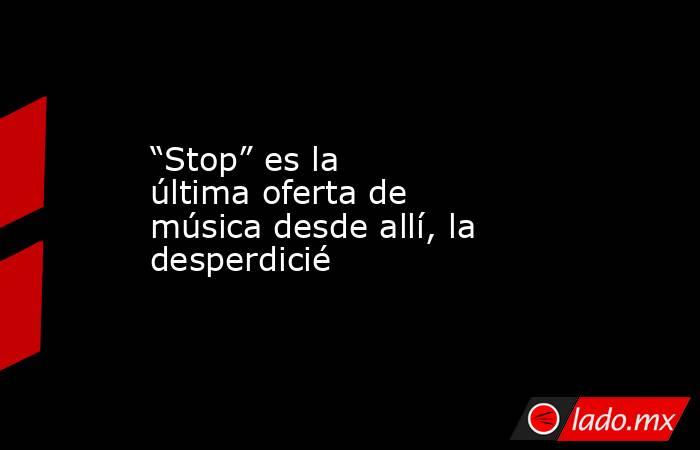 “Stop” es la última oferta de música desde allí, la desperdicié. Noticias en tiempo real