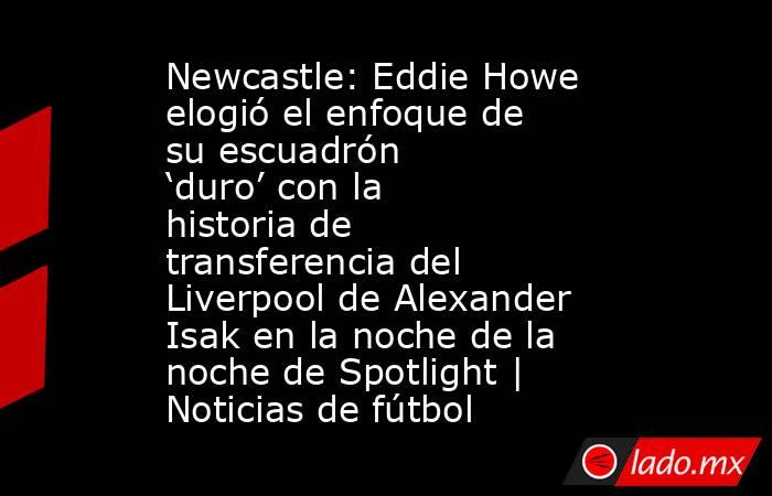 Newcastle: Eddie Howe elogió el enfoque de su escuadrón ‘duro’ con la historia de transferencia del Liverpool de Alexander Isak en la noche de la noche de Spotlight | Noticias de fútbol. Noticias en tiempo real