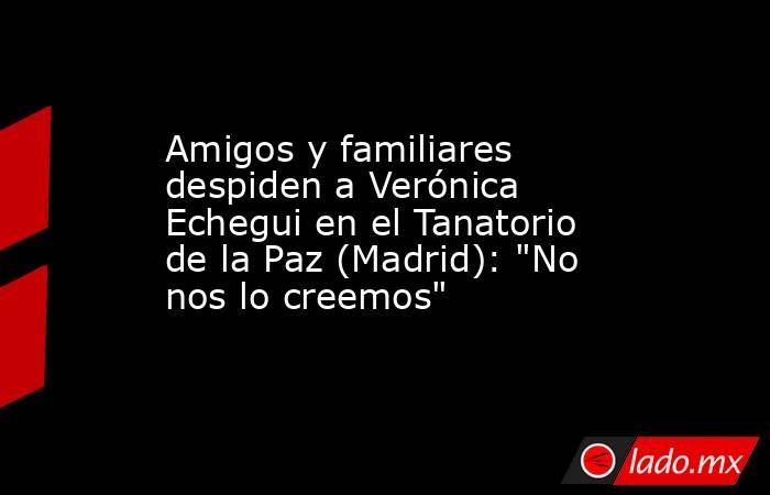 Amigos y familiares despiden a Verónica Echegui en el Tanatorio de la Paz (Madrid): 