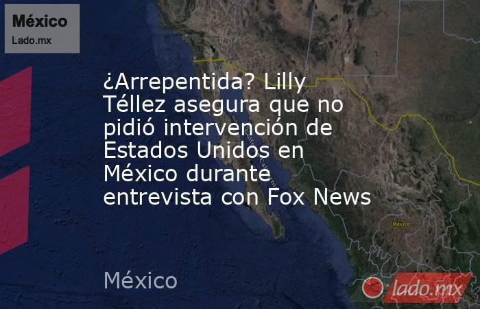 ¿Arrepentida? Lilly Téllez asegura que no pidió intervención de Estados Unidos en México durante entrevista con Fox News . Noticias en tiempo real