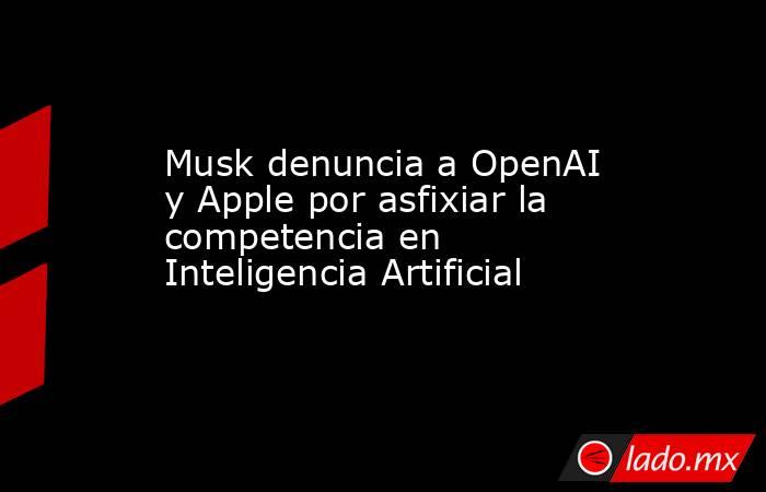Musk denuncia a OpenAI y Apple por asfixiar la competencia en Inteligencia Artificial. Noticias en tiempo real