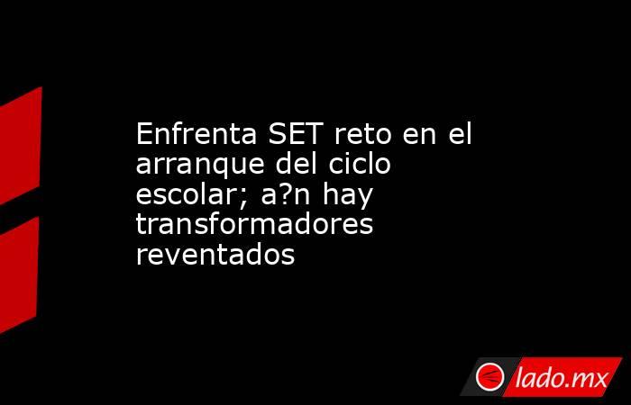 Enfrenta SET reto en el arranque del ciclo escolar; a?n hay transformadores reventados. Noticias en tiempo real