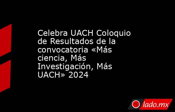 Celebra UACH Coloquio de Resultados de la convocatoria «Más ciencia, Más Investigación, Más UACH» 2024. Noticias en tiempo real