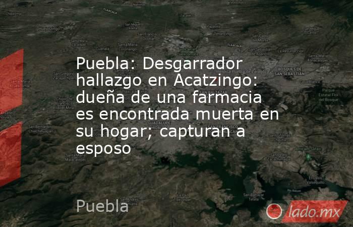 Puebla: Desgarrador hallazgo en Acatzingo: dueña de una farmacia es encontrada muerta en su hogar; capturan a esposo. Noticias en tiempo real