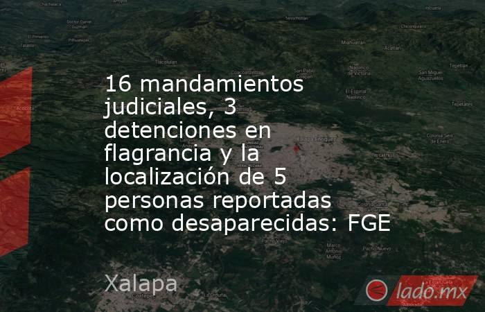 16 mandamientos judiciales, 3 detenciones en flagrancia y la localización de 5 personas reportadas como desaparecidas: FGE. Noticias en tiempo real