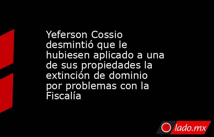 Yeferson Cossio desmintió que le hubiesen aplicado a una de sus propiedades la extinción de dominio por problemas con la Fiscalía . Noticias en tiempo real