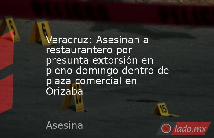 Veracruz: Asesinan a restaurantero por presunta extorsión en pleno domingo dentro de plaza comercial en Orizaba. Noticias en tiempo real