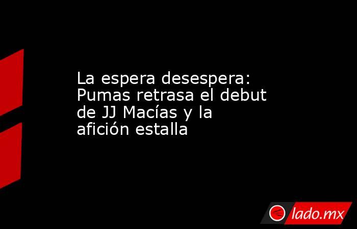 La espera desespera: Pumas retrasa el debut de JJ Macías y la afición estalla. Noticias en tiempo real