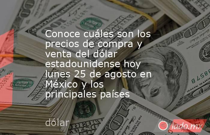 Conoce cuáles son los precios de compra y venta del dólar estadounidense hoy lunes 25 de agosto en México y los principales países. Noticias en tiempo real