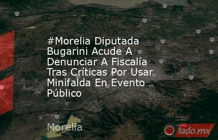 #Morelia Diputada Bugarini Acude A Denunciar A Fiscalía Tras Críticas Por Usar Minifalda En Evento Público. Noticias en tiempo real