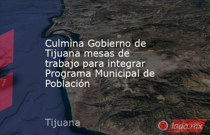 Culmina Gobierno de Tijuana mesas de trabajo para integrar Programa Municipal de Población. Noticias en tiempo real