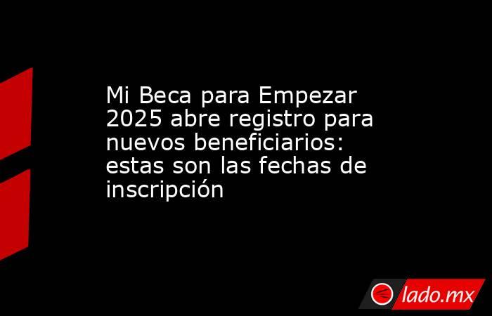 Mi Beca para Empezar 2025 abre registro para nuevos beneficiarios: estas son las fechas de inscripción . Noticias en tiempo real
