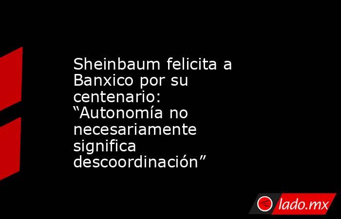 Sheinbaum felicita a Banxico por su centenario: “Autonomía no necesariamente significa descoordinación”. Noticias en tiempo real