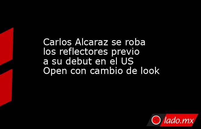 Carlos Alcaraz se roba los reflectores previo a su debut en el US Open con cambio de look. Noticias en tiempo real
