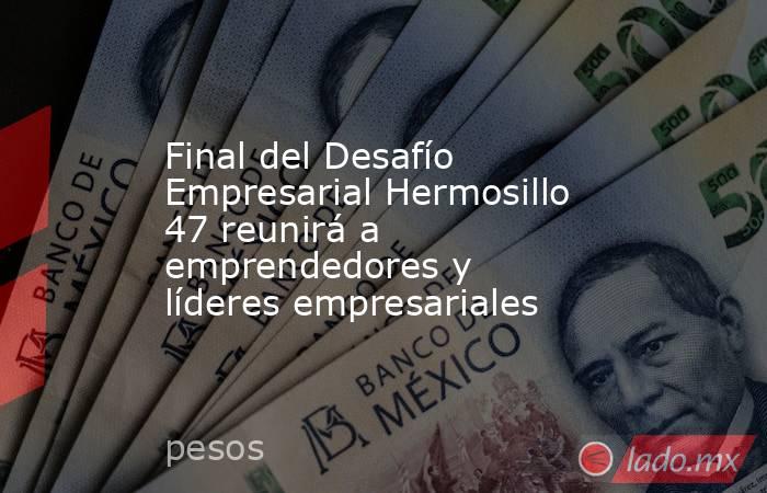 Final del Desafío Empresarial Hermosillo 47 reunirá a emprendedores y líderes empresariales. Noticias en tiempo real