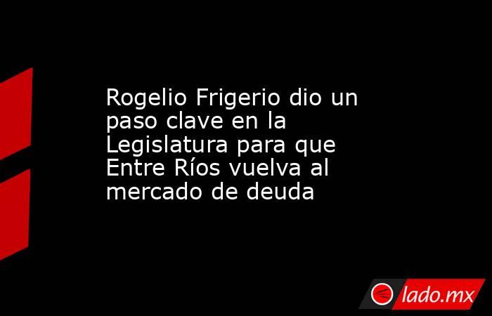 Rogelio Frigerio dio un paso clave en la Legislatura para que Entre Ríos vuelva al mercado de deuda. Noticias en tiempo real