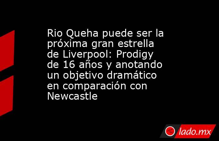 Rio Queha puede ser la próxima gran estrella de Liverpool: Prodigy de 16 años y anotando un objetivo dramático en comparación con Newcastle. Noticias en tiempo real