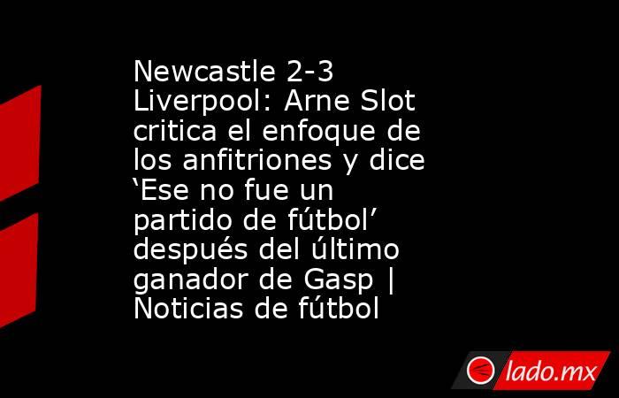 Newcastle 2-3 Liverpool: Arne Slot critica el enfoque de los anfitriones y dice ‘Ese no fue un partido de fútbol’ después del último ganador de Gasp | Noticias de fútbol. Noticias en tiempo real