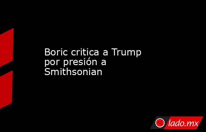 Boric critica a Trump por presión a Smithsonian. Noticias en tiempo real