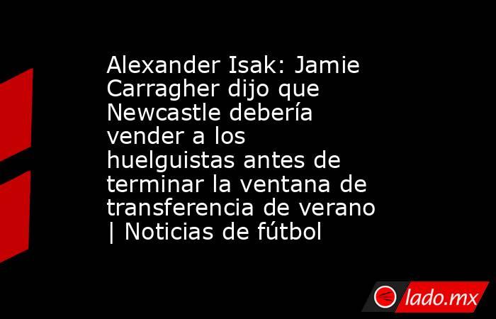 Alexander Isak: Jamie Carragher dijo que Newcastle debería vender a los huelguistas antes de terminar la ventana de transferencia de verano | Noticias de fútbol. Noticias en tiempo real