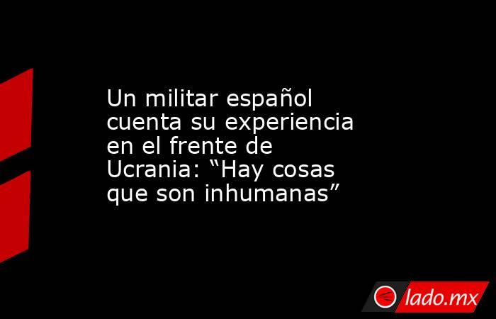 Un militar español cuenta su experiencia en el frente de Ucrania: “Hay cosas que son inhumanas”. Noticias en tiempo real