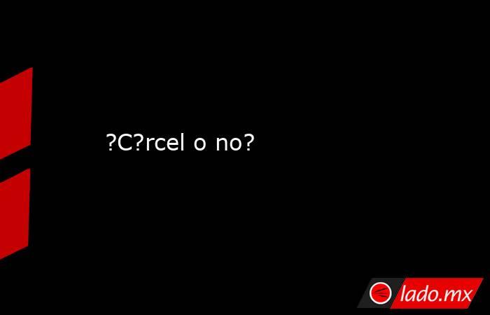 ?C?rcel o no?. Noticias en tiempo real