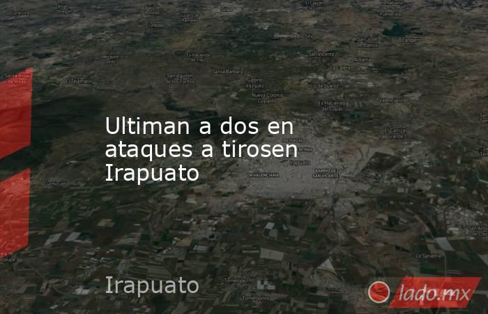 Ultiman a dos en ataques a tirosen Irapuato. Noticias en tiempo real