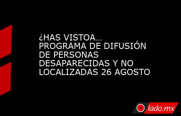 ¿HAS VISTOA… PROGRAMA DE DIFUSIÓN DE PERSONAS DESAPARECIDAS Y NO LOCALIZADAS 26 AGOSTO. Noticias en tiempo real