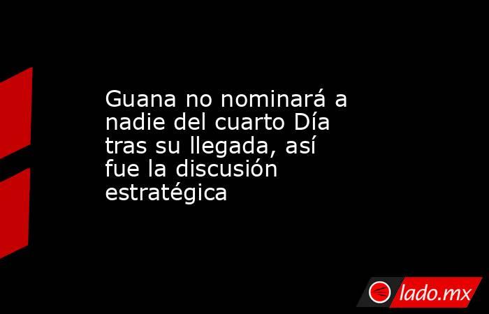 Guana no nominará a nadie del cuarto Día tras su llegada, así fue la discusión estratégica. Noticias en tiempo real