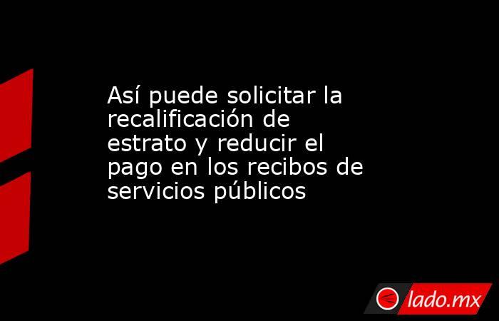 Así puede solicitar la recalificación de estrato y reducir el pago en los recibos de servicios públicos. Noticias en tiempo real