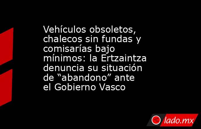 Vehículos obsoletos, chalecos sin fundas y comisarías bajo mínimos: la Ertzaintza denuncia su situación de “abandono” ante el Gobierno Vasco. Noticias en tiempo real
