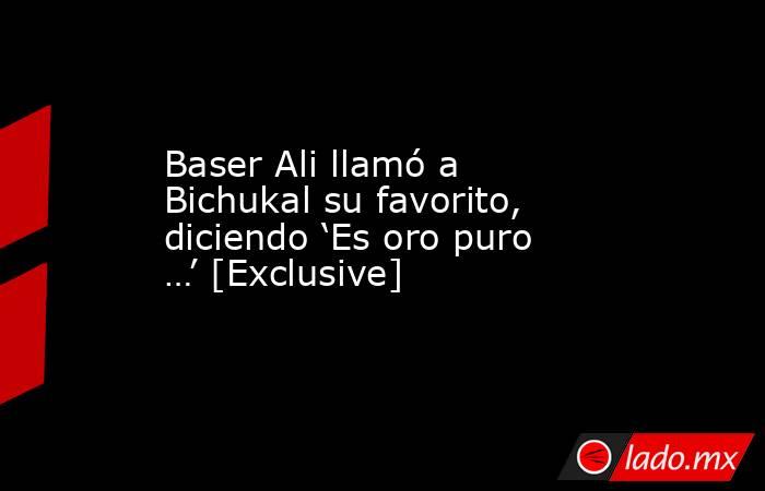 Baser Ali llamó a Bichukal su favorito, diciendo ‘Es oro puro …’ [Exclusive]. Noticias en tiempo real