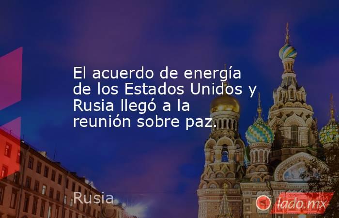 El acuerdo de energía de los Estados Unidos y Rusia llegó a la reunión sobre paz.. Noticias en tiempo real