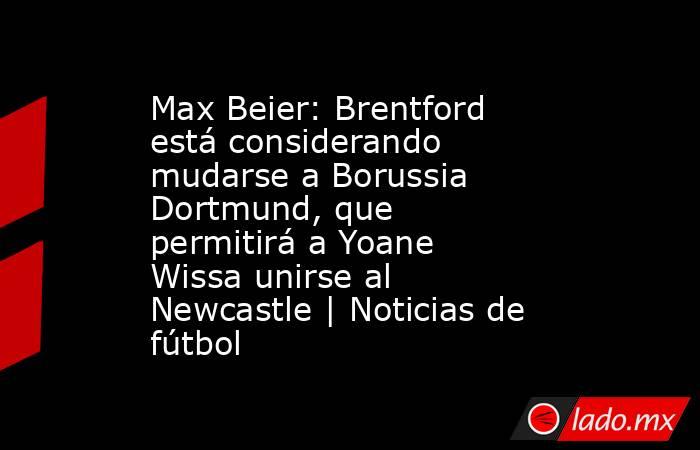 Max Beier: Brentford está considerando mudarse a Borussia Dortmund, que permitirá a Yoane Wissa unirse al Newcastle | Noticias de fútbol. Noticias en tiempo real
