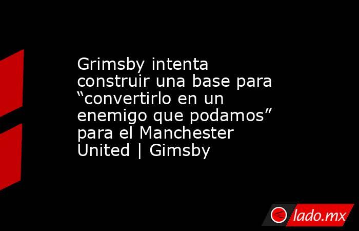 Grimsby intenta construir una base para “convertirlo en un enemigo que podamos” para el Manchester United | Gimsby. Noticias en tiempo real