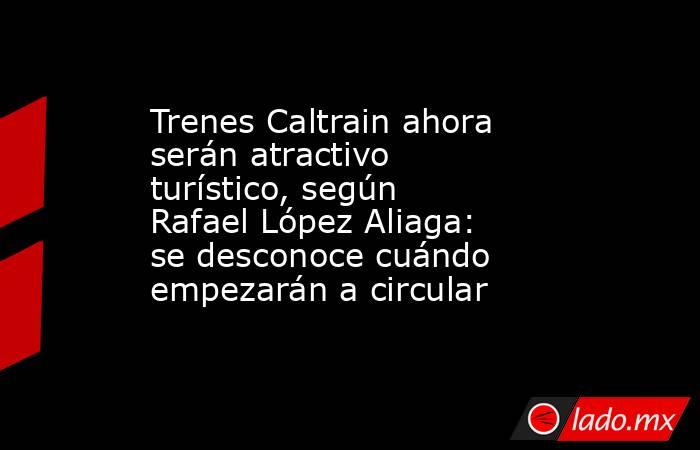 Trenes Caltrain ahora serán atractivo turístico, según Rafael López Aliaga: se desconoce cuándo empezarán a circular. Noticias en tiempo real