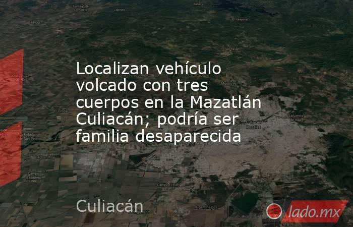 Localizan vehículo volcado con tres cuerpos en la Mazatlán Culiacán; podría ser familia desaparecida. Noticias en tiempo real