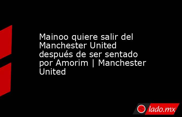 Mainoo quiere salir del Manchester United después de ser sentado por Amorim | Manchester United. Noticias en tiempo real