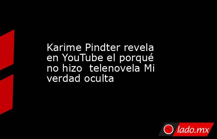 Karime Pindter revela en YouTube el porqué no hizo  telenovela Mi verdad oculta. Noticias en tiempo real