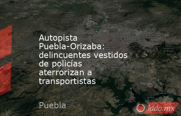 Autopista Puebla-Orizaba: delincuentes vestidos de policías aterrorizan a transportistas. Noticias en tiempo real