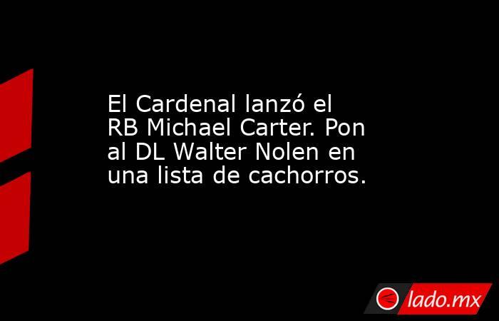 El Cardenal lanzó el RB Michael Carter. Pon al DL Walter Nolen en una lista de cachorros.. Noticias en tiempo real