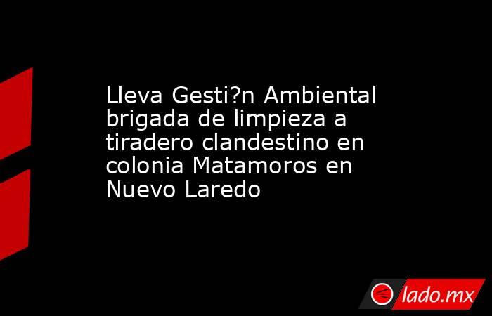 Lleva Gesti?n Ambiental brigada de limpieza a tiradero clandestino en colonia Matamoros en Nuevo Laredo. Noticias en tiempo real